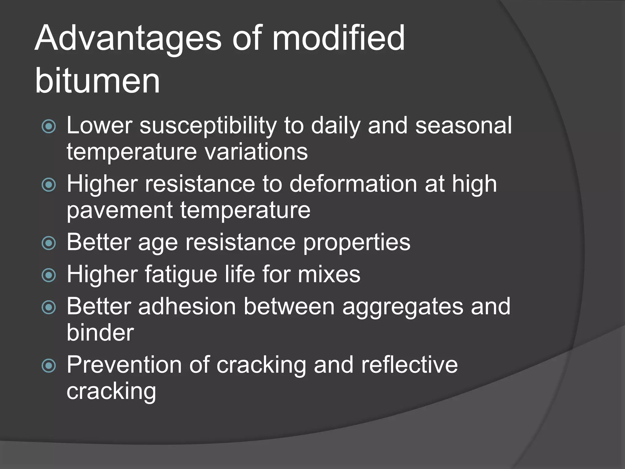 Advantages of modified
bitumen
 Lower susceptibility to daily and seasonal
temperature variations
 Higher resistance to deformation at high
pavement temperature
 Better age resistance properties
 Higher fatigue life for mixes
 Better adhesion between aggregates and
binder
 Prevention of cracking and reflective
cracking
 