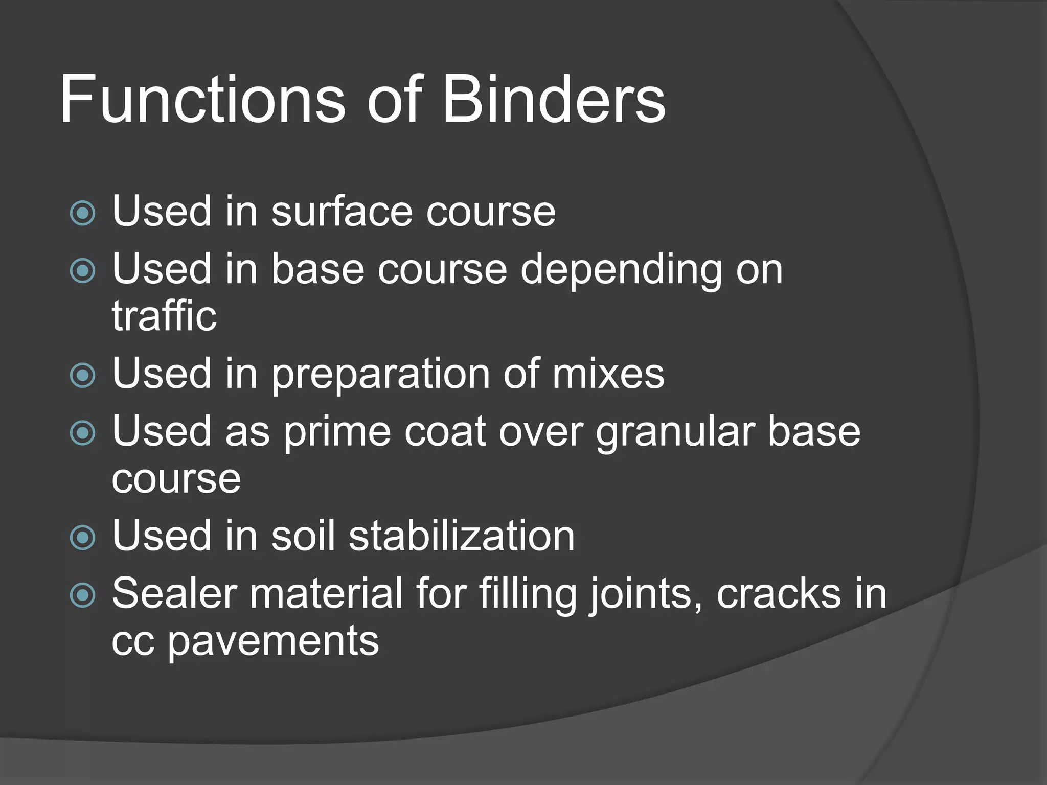 Functions of Binders
 Used in surface course
 Used in base course depending on
traffic
 Used in preparation of mixes
 Used as prime coat over granular base
course
 Used in soil stabilization
 Sealer material for filling joints, cracks in
cc pavements
 