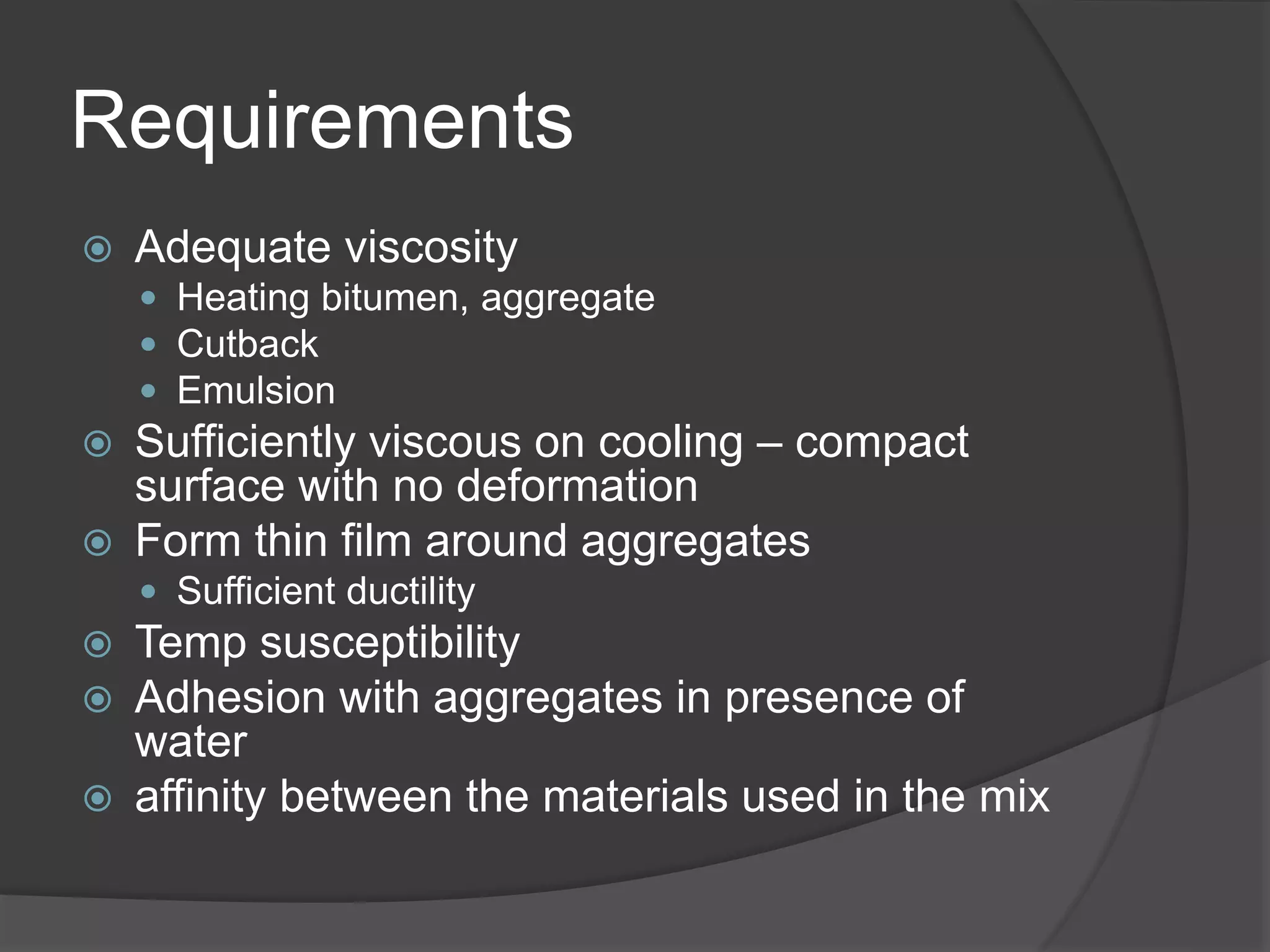 Requirements
 Adequate viscosity
 Heating bitumen, aggregate
 Cutback
 Emulsion
 Sufficiently viscous on cooling – compact
surface with no deformation
 Form thin film around aggregates
 Sufficient ductility
 Temp susceptibility
 Adhesion with aggregates in presence of
water
 affinity between the materials used in the mix
 