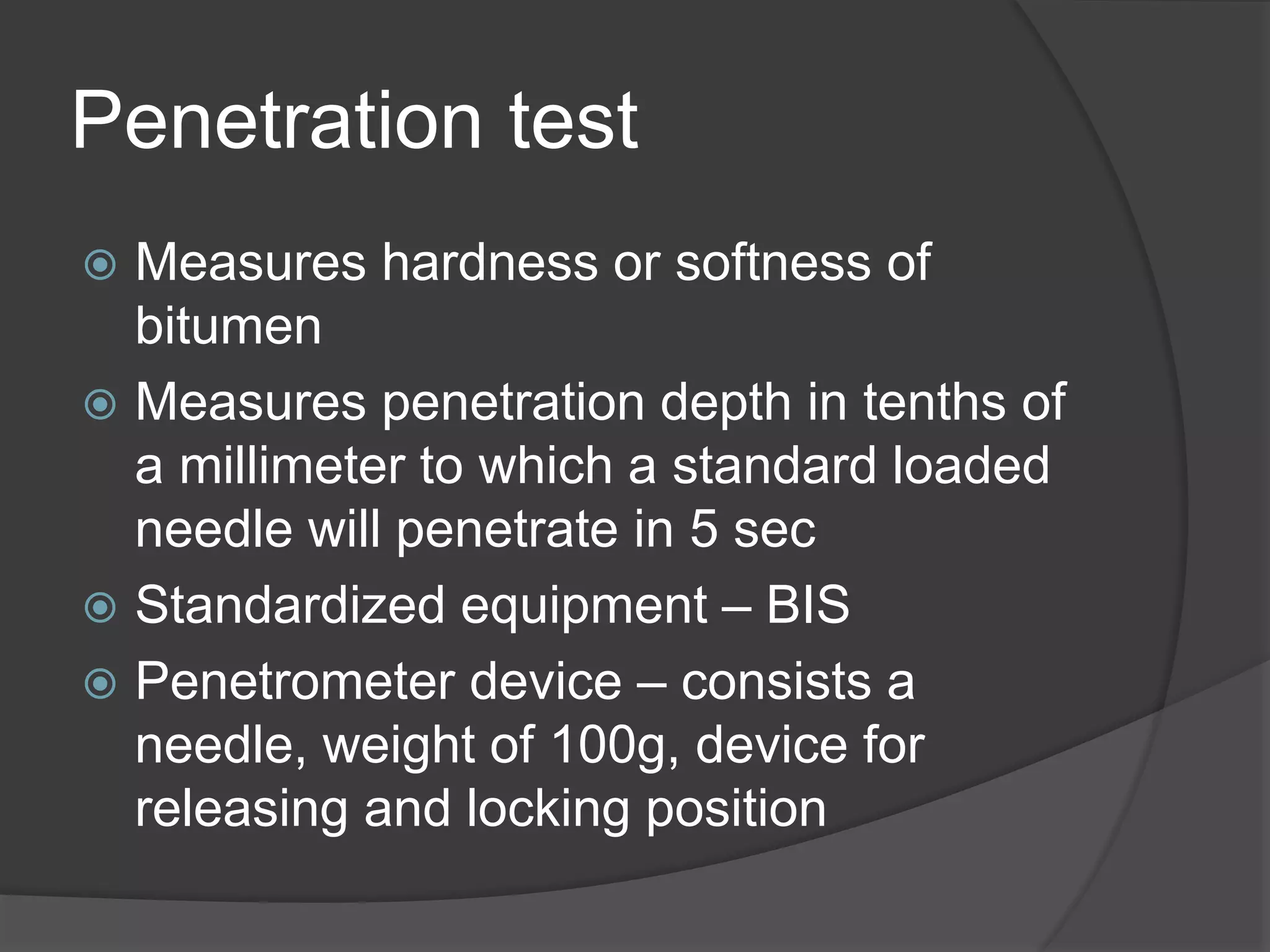 Penetration test
 Measures hardness or softness of
bitumen
 Measures penetration depth in tenths of
a millimeter to which a standard loaded
needle will penetrate in 5 sec
 Standardized equipment – BIS
 Penetrometer device – consists a
needle, weight of 100g, device for
releasing and locking position
 