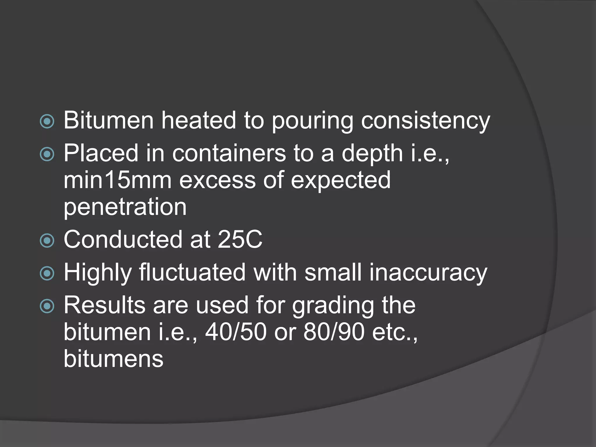  Bitumen heated to pouring consistency
 Placed in containers to a depth i.e.,
min15mm excess of expected
penetration
 Conducted at 25C
 Highly fluctuated with small inaccuracy
 Results are used for grading the
bitumen i.e., 40/50 or 80/90 etc.,
bitumens
 