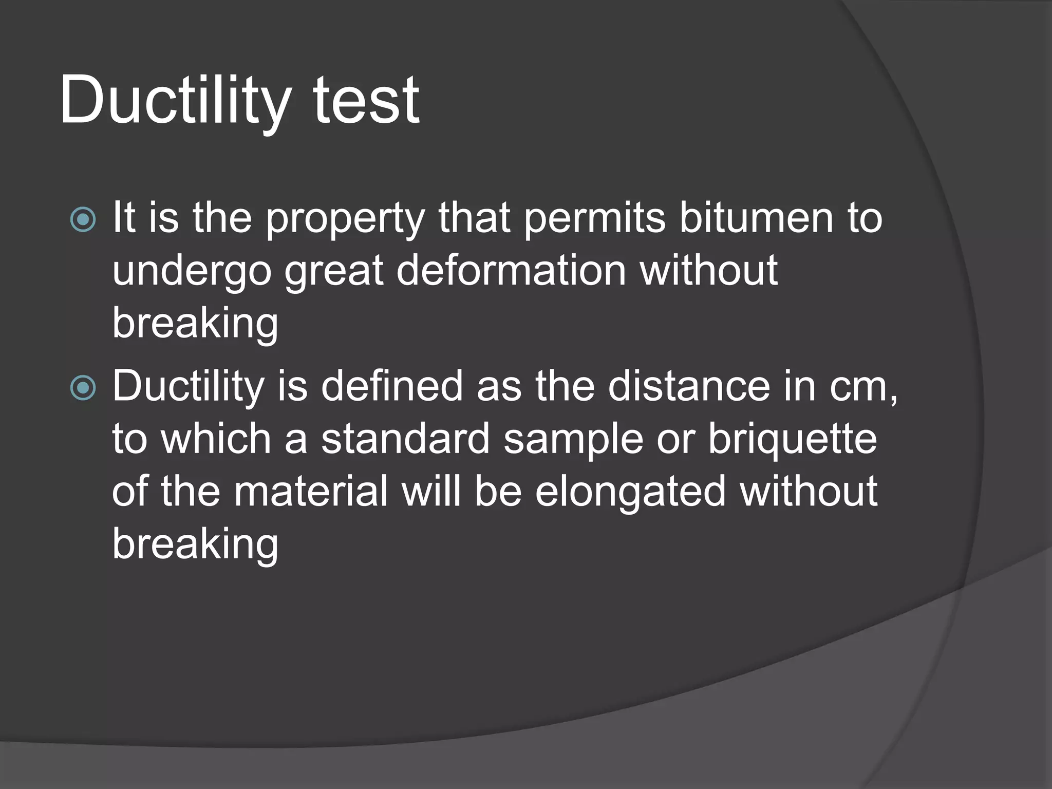 Ductility test
 It is the property that permits bitumen to
undergo great deformation without
breaking
 Ductility is defined as the distance in cm,
to which a standard sample or briquette
of the material will be elongated without
breaking
 