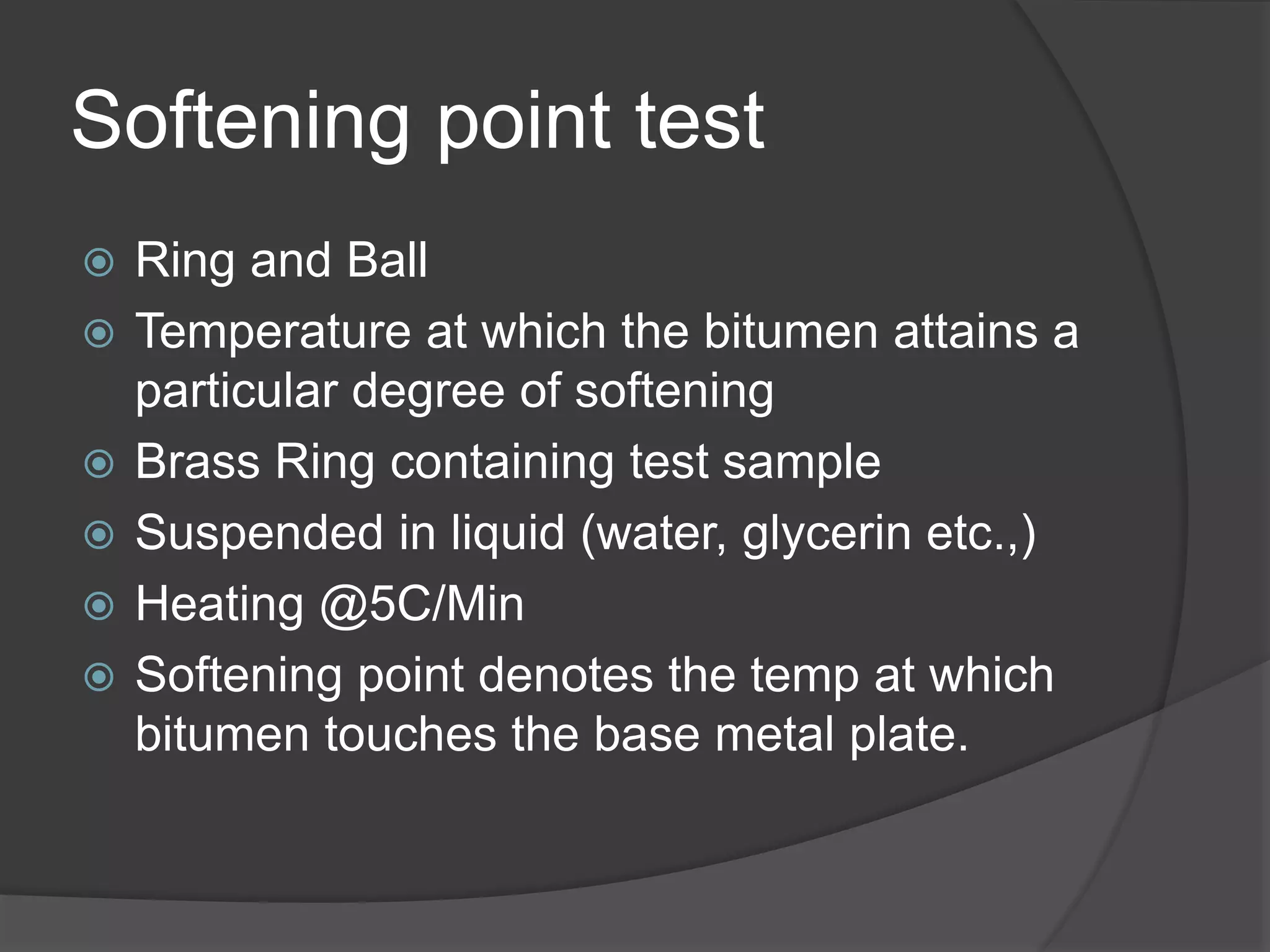 Softening point test
 Ring and Ball
 Temperature at which the bitumen attains a
particular degree of softening
 Brass Ring containing test sample
 Suspended in liquid (water, glycerin etc.,)
 Heating @5C/Min
 Softening point denotes the temp at which
bitumen touches the base metal plate.
 