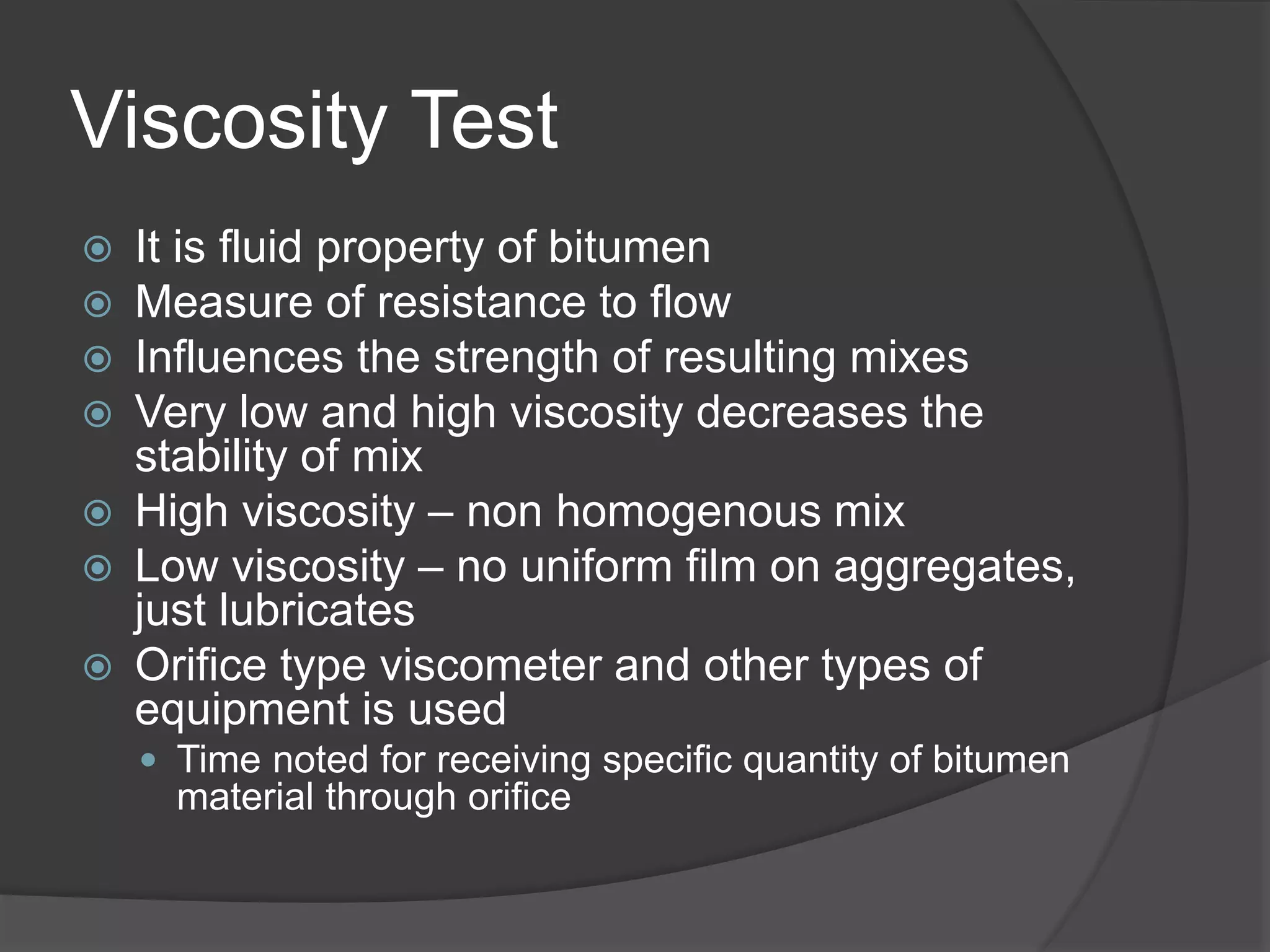 Viscosity Test
 It is fluid property of bitumen
 Measure of resistance to flow
 Influences the strength of resulting mixes
 Very low and high viscosity decreases the
stability of mix
 High viscosity – non homogenous mix
 Low viscosity – no uniform film on aggregates,
just lubricates
 Orifice type viscometer and other types of
equipment is used
 Time noted for receiving specific quantity of bitumen
material through orifice
 