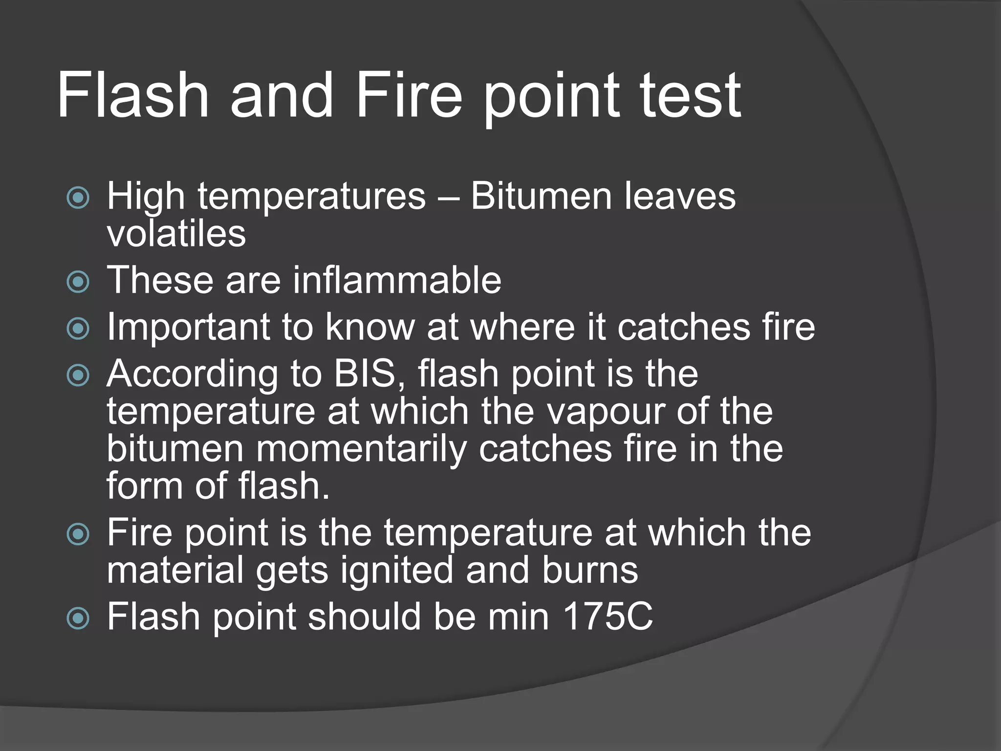 Flash and Fire point test
 High temperatures – Bitumen leaves
volatiles
 These are inflammable
 Important to know at where it catches fire
 According to BIS, flash point is the
temperature at which the vapour of the
bitumen momentarily catches fire in the
form of flash.
 Fire point is the temperature at which the
material gets ignited and burns
 Flash point should be min 175C
 