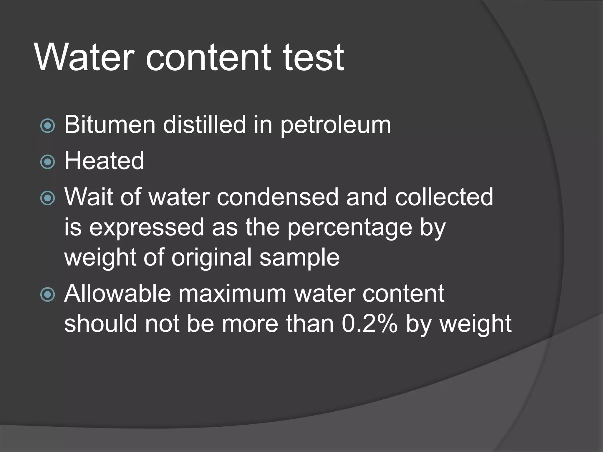Water content test
 Bitumen distilled in petroleum
 Heated
 Wait of water condensed and collected
is expressed as the percentage by
weight of original sample
 Allowable maximum water content
should not be more than 0.2% by weight
 