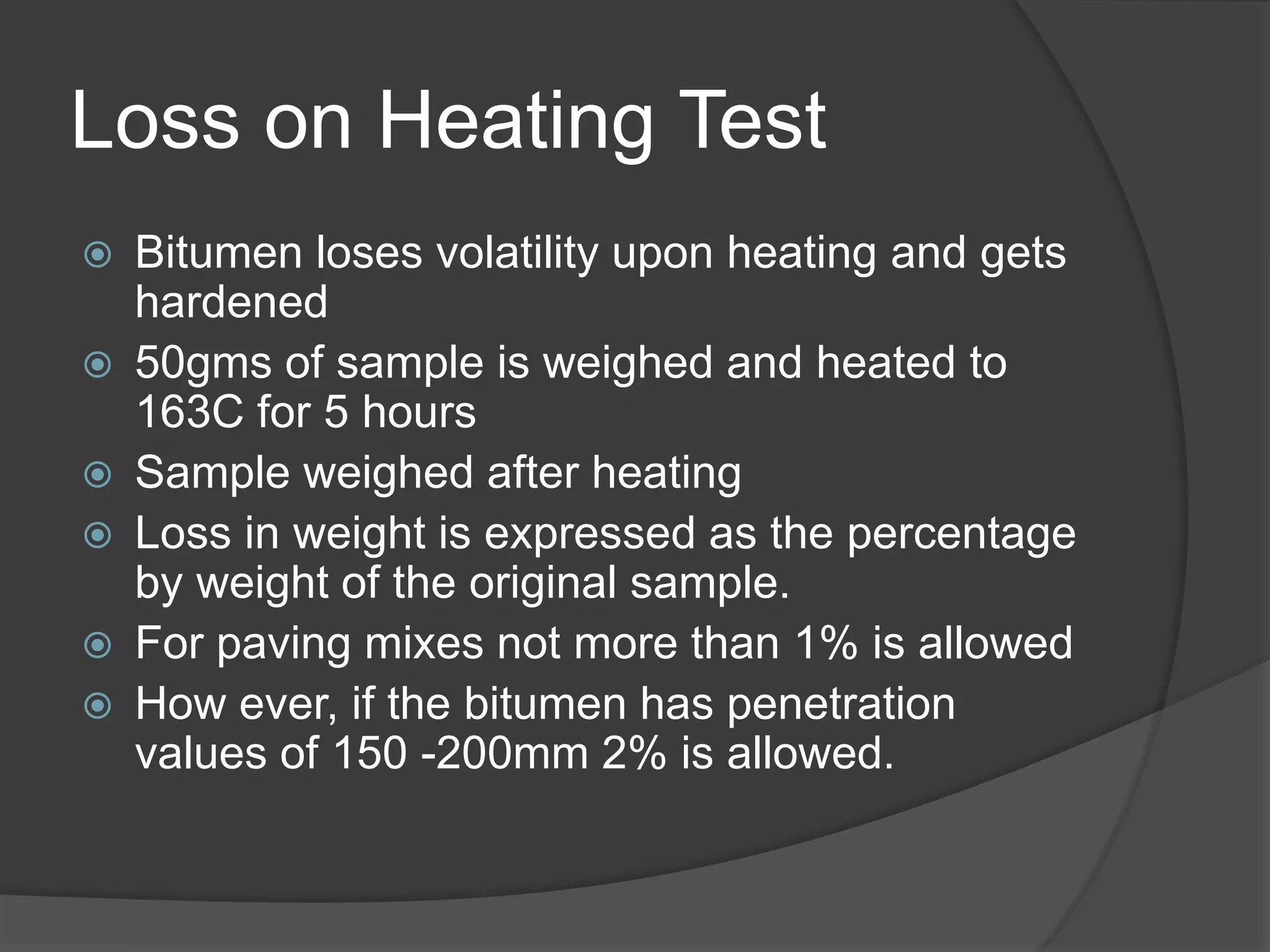 Loss on Heating Test
 Bitumen loses volatility upon heating and gets
hardened
 50gms of sample is weighed and heated to
163C for 5 hours
 Sample weighed after heating
 Loss in weight is expressed as the percentage
by weight of the original sample.
 For paving mixes not more than 1% is allowed
 How ever, if the bitumen has penetration
values of 150 -200mm 2% is allowed.
 
