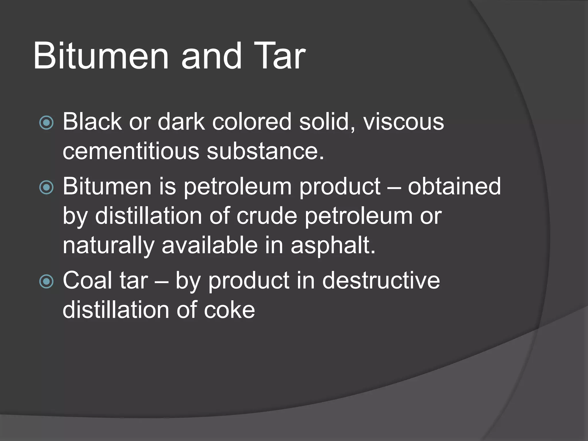 Bitumen and Tar
 Black or dark colored solid, viscous
cementitious substance.
 Bitumen is petroleum product – obtained
by distillation of crude petroleum or
naturally available in asphalt.
 Coal tar – by product in destructive
distillation of coke
 