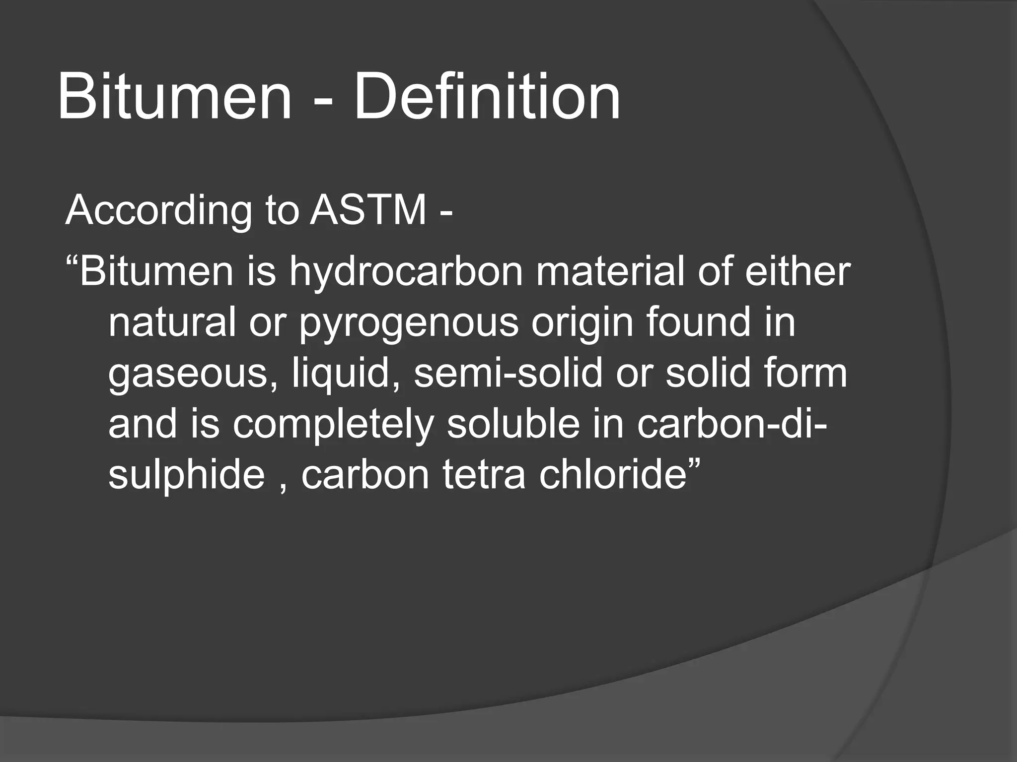 Bitumen - Definition
According to ASTM -
“Bitumen is hydrocarbon material of either
natural or pyrogenous origin found in
gaseous, liquid, semi-solid or solid form
and is completely soluble in carbon-di-
sulphide , carbon tetra chloride”
 