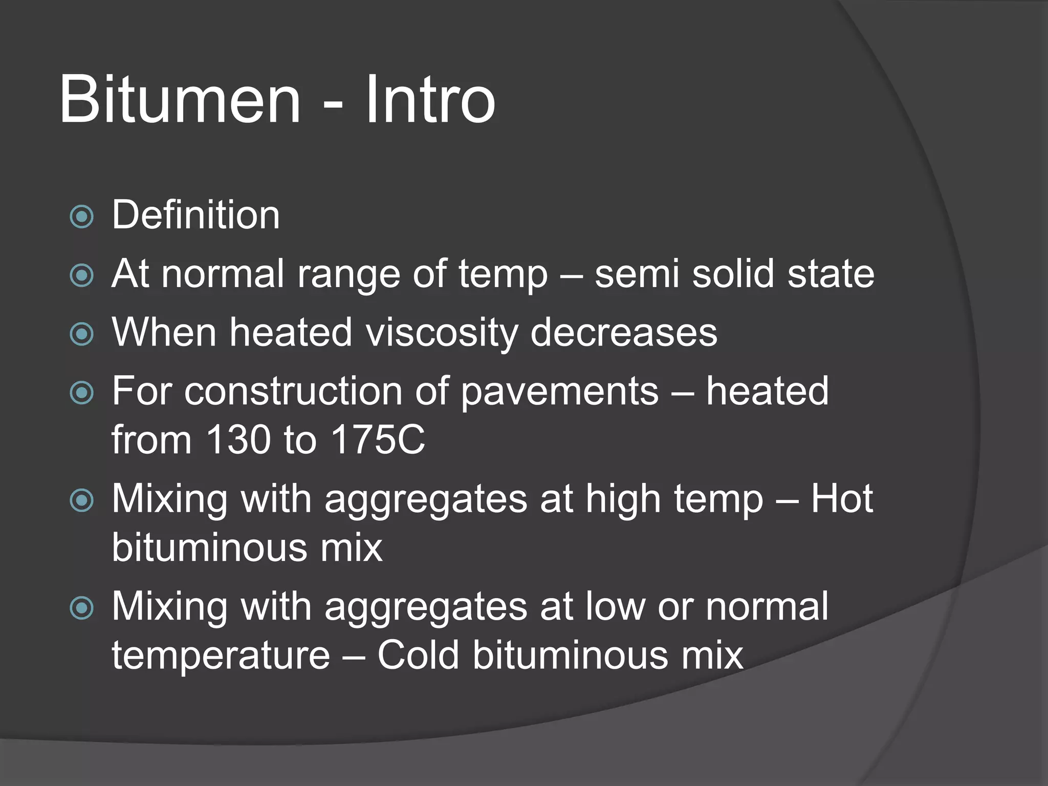 Bitumen - Intro
 Definition
 At normal range of temp – semi solid state
 When heated viscosity decreases
 For construction of pavements – heated
from 130 to 175C
 Mixing with aggregates at high temp – Hot
bituminous mix
 Mixing with aggregates at low or normal
temperature – Cold bituminous mix
 