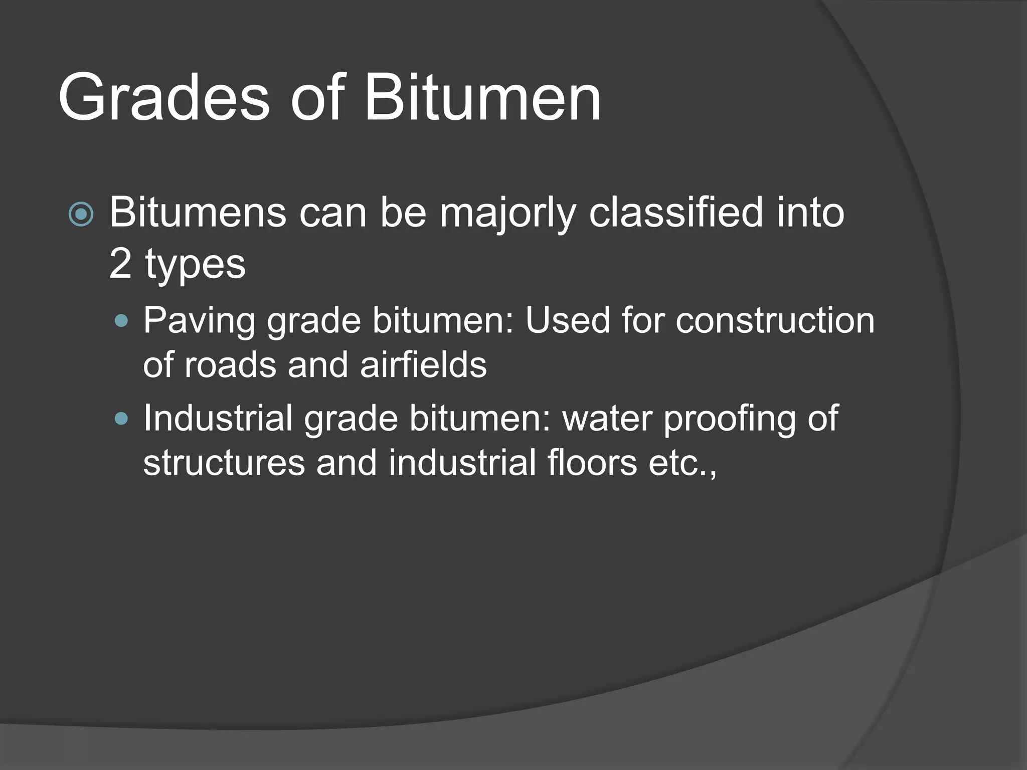 Grades of Bitumen
 Bitumens can be majorly classified into
2 types
 Paving grade bitumen: Used for construction
of roads and airfields
 Industrial grade bitumen: water proofing of
structures and industrial floors etc.,
 