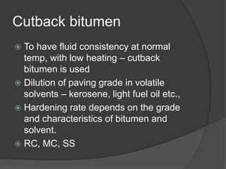 Cutback bitumen
 To have fluid consistency at normal
temp, with low heating – cutback
bitumen is used
 Dilution of paving grade in volatile
solvents – kerosene, light fuel oil etc.,
 Hardening rate depends on the grade
and characteristics of bitumen and
solvent.
 RC, MC, SS
 