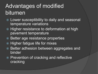 Advantages of modified
bitumen
 Lower susceptibility to daily and seasonal
temperature variations
 Higher resistance to deformation at high
pavement temperature
 Better age resistance properties
 Higher fatigue life for mixes
 Better adhesion between aggregates and
binder
 Prevention of cracking and reflective
cracking
 