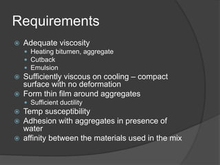 Requirements
 Adequate viscosity
 Heating bitumen, aggregate
 Cutback
 Emulsion
 Sufficiently viscous on cooling – compact
surface with no deformation
 Form thin film around aggregates
 Sufficient ductility
 Temp susceptibility
 Adhesion with aggregates in presence of
water
 affinity between the materials used in the mix
 