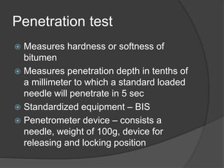 Penetration test
 Measures hardness or softness of
bitumen
 Measures penetration depth in tenths of
a millimeter to which a standard loaded
needle will penetrate in 5 sec
 Standardized equipment – BIS
 Penetrometer device – consists a
needle, weight of 100g, device for
releasing and locking position
 