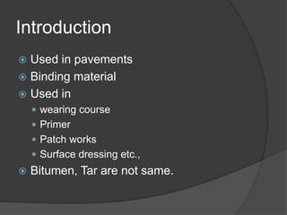 Introduction
 Used in pavements
 Binding material
 Used in
 wearing course
 Primer
 Patch works
 Surface dressing etc.,
 Bitumen, Tar are not same.
 