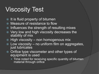 Viscosity Test
 It is fluid property of bitumen
 Measure of resistance to flow
 Influences the strength of resulting mixes
 Very low and high viscosity decreases the
stability of mix
 High viscosity – non homogenous mix
 Low viscosity – no uniform film on aggregates,
just lubricates
 Orifice type viscometer and other types of
equipment is used
 Time noted for receiving specific quantity of bitumen
material through orifice
 