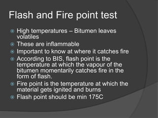 Flash and Fire point test
 High temperatures – Bitumen leaves
volatiles
 These are inflammable
 Important to know at where it catches fire
 According to BIS, flash point is the
temperature at which the vapour of the
bitumen momentarily catches fire in the
form of flash.
 Fire point is the temperature at which the
material gets ignited and burns
 Flash point should be min 175C
 