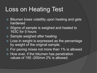 Loss on Heating Test
 Bitumen loses volatility upon heating and gets
hardened
 50gms of sample is weighed and heated to
163C for 5 hours
 Sample weighed after heating
 Loss in weight is expressed as the percentage
by weight of the original sample.
 For paving mixes not more than 1% is allowed
 How ever, if the bitumen has penetration
values of 150 -200mm 2% is allowed.
 