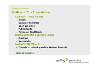 COFFEY GEOTECHNICS

Outline of This Presentation
•   PAVEMENT TYPES (by use)
     – Airport
     – Container Terminals
     – Open Cut Mines
     – Public Roads
     – Temporary Haul Roads
•   DESIGN METHODS & VEHICLE LOADS
     – Empirical
     – Mechanistic
•   PAVEMENT MATERIALS
     – Focus is on natural gravels in Western Australia

     FUTURE TRENDS
 