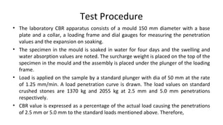 Test Procedure
• The laboratory CBR apparatus consists of a mould 150 mm diameter with a base
plate and a collar, a loadin...