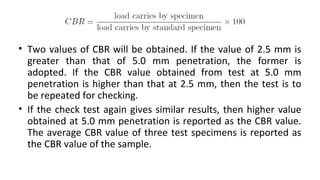 • Two values of CBR will be obtained. If the value of 2.5 mm is
greater than that of 5.0 mm penetration, the former is
ado...