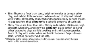 • Silts: These are finer than sand, brighter in color as compared to
clay, and exhibit little cohesion. When a lump of sil...
