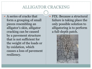 ALLIGATOR CRACKING
 A series of cracks that
form a grouping of small
pieces resembling an
alligator’s skin, alligator
cracking can be caused
by a pavement structure
that is not sufficient for
the weight of the loads or
by oxidation, which
causes a loss of pavement
resiliency.
 FIX: Because a structural
failure is taking place the
only possible solution to
alligatoring is to perform
a full-depth patch.
 