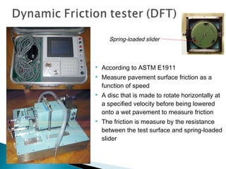  According to ASTM E1911
 Measure pavement surface friction as a
function of speed
 A disc that is made to rotate horizontally at
a specified velocity before being lowered
onto a wet pavement to measure friction
 The friction is measure by the resistance
between the test surface and spring-loaded
slider
Spring-loaded slider
 