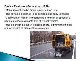 Device Features (Saito et al. 1996)
Measurement can be made in a very short time
The device is designed to be compact and easy to handle
Coefficient of friction is reported as a function of speed at a
contact pressure similar to that of typical vehicles
The slider can be easily replaced onsite, allowing the friction
characteristics of different tire’s materials
 