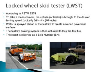  According to ASTM E274
 To take a measurement, the vehicle (or trailer) is brought to the desired
testing speed (typically 64 km/hr (40 mph))
 Water is sprayed ahead of the test tire to create a wetted pavement
surface
 The test tire braking system is then actuated to lock the test tire
 The result is reported as a Skid Number (SN).
 