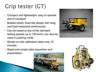  Compact and lightweight; easy to operate
and to transport
 Braked wheel, fixed slip design with drag
and load measured continuously
 Can be towed at any of the standard
testing speeds up to 130 km/h; can also be
used in pushing mode
 Simple on-site calibration takes only 10
minutes
 Rapid and simple data acquisition and
presentation
 