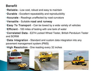Benefit
Reliable - Low cost, robust and easy to maintain
Durable - Excellent repeatability and reproducibility
Accurate - Readings unaffected by road curvature
Versatile - Suitable road and runway
Easy To Transport - Can be towed by a wide variety of vehicles
Efficient - 100 miles of testing with one tank of water
Correlated Data - E274 Locked Wheel Tester, British Pendulum Tester
and SCRIM
Data Integration - Standard and custom data integration into any
pavement management system (PMS)
High Resolution - One reading every 32 inches
 