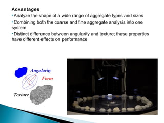 Advantages
Analyze the shape of a wide range of aggregate types and sizes
Combining both the coarse and fine aggregate analysis into one
system
Distinct difference between angularity and texture; these properties
have different effects on performance
 