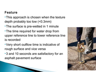 Feature
This approach is chosen when the texture
depth probably too low (<0.3mm)
The surface is pre-wetted in 1 minute
The time required for water drop from
upper reference line to lower reference line
is recorded
Very short outflow time is indicative of
rough surface and vice versa
3 and 10 seconds are satisfactory for an
asphalt pavement surface
 
