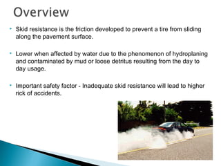  Skid resistance is the friction developed to prevent a tire from sliding
along the pavement surface.
 Lower when affected by water due to the phenomenon of hydroplaning
and contaminated by mud or loose detritus resulting from the day to
day usage.
 Important safety factor - Inadequate skid resistance will lead to higher
rick of accidents.
 