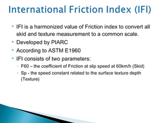  IFI is a harmonized value of Friction index to convert all
skid and texture measurement to a common scale.
 Developed by PIARC
 According to ASTM E1960
 IFI consists of two parameters:
◦ F60 – the coefficient of Friction at slip speed at 60km/h (Skid)
◦ Sp - the speed constant related to the surface texture depth
(Texture)
 