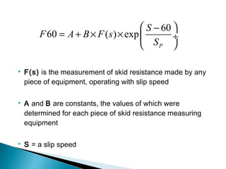  F(s) is the measurement of skid resistance made by any
piece of equipment, operating with slip speed
 A and B are constants, the values of which were
determined for each piece of skid resistance measuring
equipment
 S = a slip speed
60
60 ( ) exp
P
S
F A B F s
S
 −
= + × ×  ÷
 
 