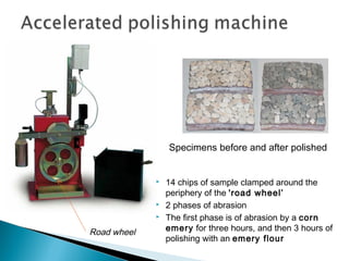 Specimens before and after polished
 14 chips of sample clamped around the
periphery of the 'road wheel’
 2 phases of abrasion
 The first phase is of abrasion by a corn
emery for three hours, and then 3 hours of
polishing with an emery flour
Road wheel
 