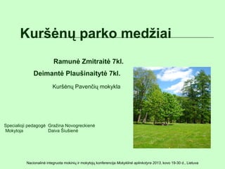 Kuršėnų parko medžiai
                          Ramunė Zmitraitė 7kl.
              Deimantė Plaušinaitytė 7kl.
                          Kuršėnų Pavenčių mokykla




Specialioji pedagogė Gražina Novogreckienė
Mokytoja             Daiva Šiušienė




          Nacionalinė integruota mokinių ir mokytojų konferencija Mokyklinė aplinkotyra 2013, kovo 19-30 d., Lietuva
 