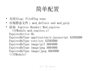 简单配置 关闭 Etag: FileETag none  压缩静态文件 :  mod_deflate and mod_gzip 添加  Expires Header :  Mod_expires <IfModule mod_expires.c> ExpiresActive On ExpiresByType application/x-javascript A2592000 ExpiresByType text/css A2592000 ExpiresByType image/gif A604800 ExpiresByType image/png A604800 ExpiresByType image/jpeg A604800 </IfModule>  