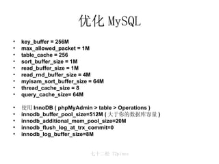 优化 MySQL key_buffer = 256M max_allowed_packet = 1M table_cache = 256 sort_buffer_size = 1M read_buffer_size = 1M read_rnd_buffer_size = 4M myisam_sort_buffer_size = 64M thread_cache_size = 8 query_cache_size= 64M 使用 InnoDB ( phpMyAdmin > table > Operations ) innodb_buffer_pool_size=512M ( 大于你的数据库容量 ) innodb_additional_mem_pool_size=20M innodb_flush_log_at_trx_commit=0 innodb_log_buffer_size=8M 