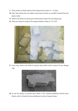 L. These molds are finally kept for final setting time for about 10 – 12 hours.
M. After final setting time, the rubber concrete paver blocks are carefully released from the
plastic molds
N. Observe the finish of concrete paver block and its corners for any damage sign.
O. These now kept for curing for the required number of days (7, 14 or 28)

P. Every time, observe the finish of concrete paver block and its corners for any damage
sign.

Q. In case the quality of concrete paver block is fine, continue producing concrete paver
blocks, until it is found to be non-satisfactory in terms of proper release.

 