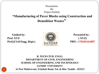 Presentation
On
Project Entitled
“Manufacturing of Paver Blocks using Construction and
Demolition Wastes”
Guided by- Presented by-
Prof. XYZ Nirmal ( XYZ)
Prof.(Civil Engg. Dept.) PRN : 170101161007
B. TECH CIVIL ENGG.
DEPARTMENT OF CIVIL ENGINEERING
SCHOOL OF ENGINEERING AND TECHNOLOGY
SANDIP UNIVERSITY
At Post Mahiravani, Trimbak Road, Tal. & Dist. Nashik - 422213
1
 