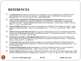 11
REFERENCES
1. A. Panimayam [et al.] Utilisation of Waste Plastics as a Replacement of Coarse Aggregate in Paver Blocks [Journal] //
International Journal of ChemTech Research. - Coimbatore, India : Sai Scientific Communications
Research, 2017. - 8 : Vol. 10. - pp. 211-218. - ISSN: 0974-4290.
2. Aamar Danish, Mohammad Ali Mosaberpanah and Muhammad Usama Salim Past and present
techniques of self-healing in cementitious materials: A critical review on efficiency of implemented
treatments [Journal] // Journal of Materials Research and Technology. - North Cyprus, Turkey : Elsevier,
2020. - 9 : Vol. 3. - pp. 6883–6899.
3. Agrawal Nikhil S [et al.] Review Paper on Sustainable Use of Debris in Paver Blocks [Journal] // Indian
Journal of Applied Research. - Pune : [s.n.], December 2015. - 12 : Vol. 5. - pp. 243-245. - ISSN - 2249-
555X.
4. Albayrak Gulcag and Albayrak Ugur Investigation of Ready Mixed Concrete Transportation Problem
Using Linear Programming and Genetic Algorithm [Journal] // Civil Engineering Journal. - Turkey : [s.n.],
October 2016. - 10 : Vol. 2. - pp. 491-496.
5. Anastasiou E K, Liapis A and Papachristoforou M Life Cycle Assessment of Concrete Products for
Special Applications Containing EAF Slag [Journal] // Procedia Environmental Sciences. - Thessaloniki,
Greece : Elsevier, 2017. - pp. 469-476.
6. G Anusha [et al.] Experimental Study on Properties of Concrete Paver Blocks by Partially Replacing
Cement with Granite Powder [Conference] // IOP Conf. Series: Materials Science and Engineering. - [s.l.] :
IOP Publishing, 2021.
7. Gautam Pradeep Kumar [et al.] Sustainable use of waste in flexible pavement: A review [Journal] //
Construction and Building Materials. - Jaipur : Elsevier, 2018. - Vol. 180. - pp. 239-253.
8. Gawatre Dinesh W [et al.] To Improve Mechanical Properties of Concrete Paver Blocks [Journal] // IOSR
Journal of Mechanical and Civil Engineering. - June 2017. - 3 : Vol. 14. - pp. 147-151. - ISSN: 2320-334X.
 