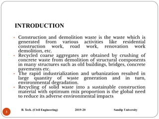3
INTRODUCTION
• Construction and demolition waste is the waste which is
generated from various activities like residential
construction work, road work, renovation work
demolition, etc.
• Recycled coarse aggregates are obtained by crushing of
concrete waste from demolition of structural components
in many structures such as old buildings, bridges, concrete
pavements etc.
• The rapid industrialization and urbanization resulted in
large quantity of waste generation and in turn,
environmental degradation.
• Recycling of solid waste into a sustainable construction
material with optimum mix proportion is the global need
to reduce its adverse environmental impacts
 