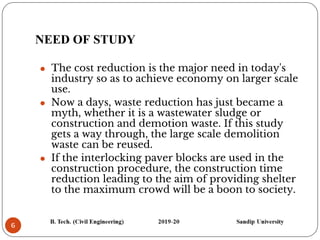 NEED OF STUDY
6
⚫ The cost reduction is the major need in today's
industry so as to achieve economy on larger scale
use.
⚫ Now a days, waste reduction has just became a
myth, whether it is a wastewater sludge or
construction and demotion waste. If this study
gets a way through, the large scale demolition
waste can be reused.
⚫ If the interlocking paver blocks are used in the
construction procedure, the construction time
reduction leading to the aim of providing shelter
to the maximum crowd will be a boon to society.
 