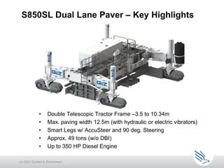 • Double Telescopic Tractor Frame –3.5 to 10.34m
• Max. paving width 12.5m (with hydraulic or electric vibrators)
• Smart Legs w/ AccuSteer and 90 deg. Steering
• Approx. 49 tons (w/o DBI)
• Up to 350 HP Diesel Engine
S850SL Dual Lane Paver – Key Highlights
(c) 2021 Guntert & Zimmerman
 