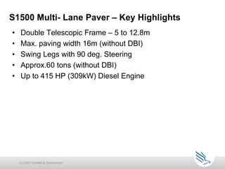 • Double Telescopic Frame – 5 to 12.8m
• Max. paving width 16m (without DBI)
• Swing Legs with 90 deg. Steering
• Approx.60 tons (without DBI)
• Up to 415 HP (309kW) Diesel Engine
S1500 Multi- Lane Paver – Key Highlights
(c) 2021 Guntert & Zimmerman
 