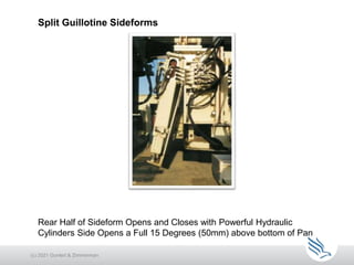 Split Guillotine Sideforms
(c) 2021 Guntert & Zimmerman
Rear Half of Sideform Opens and Closes with Powerful Hydraulic
Cylinders Side Opens a Full 15 Degrees (50mm) above bottom of Pan
 
